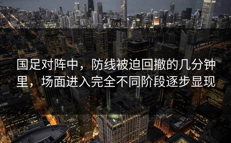 国足对阵中，防线被迫回撤的几分钟里，场面进入完全不同阶段逐步显现