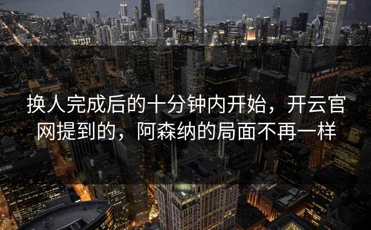 换人完成后的十分钟内开始，开云官网提到的，阿森纳的局面不再一样