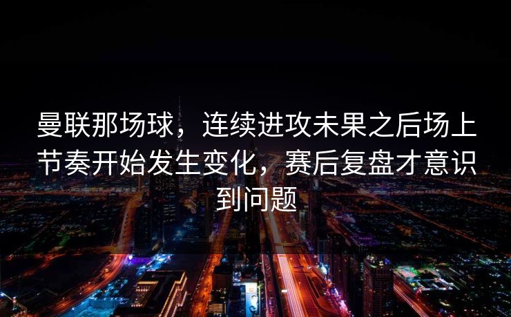曼联那场球，连续进攻未果之后场上节奏开始发生变化，赛后复盘才意识到问题