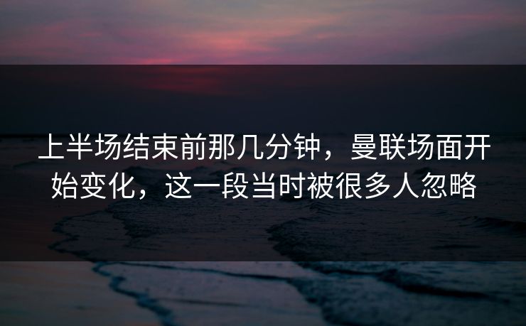上半场结束前那几分钟，曼联场面开始变化，这一段当时被很多人忽略