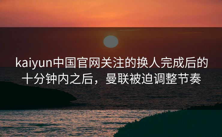 kaiyun中国官网关注的换人完成后的十分钟内之后，曼联被迫调整节奏