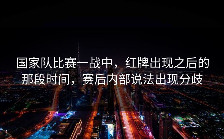 国家队比赛一战中,红牌出现之后的那段时间,赛后内部说法出现分歧 国家队比赛一战中,红牌出现之后的那段时间,赛后内部说法出现分歧
