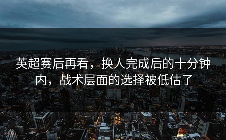 英超赛后再看，换人完成后的十分钟内，战术层面的选择被低估了