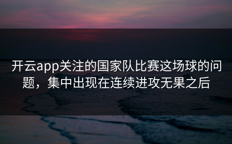 开云app关注的国家队比赛这场球的问题，集中出现在连续进攻无果之后
